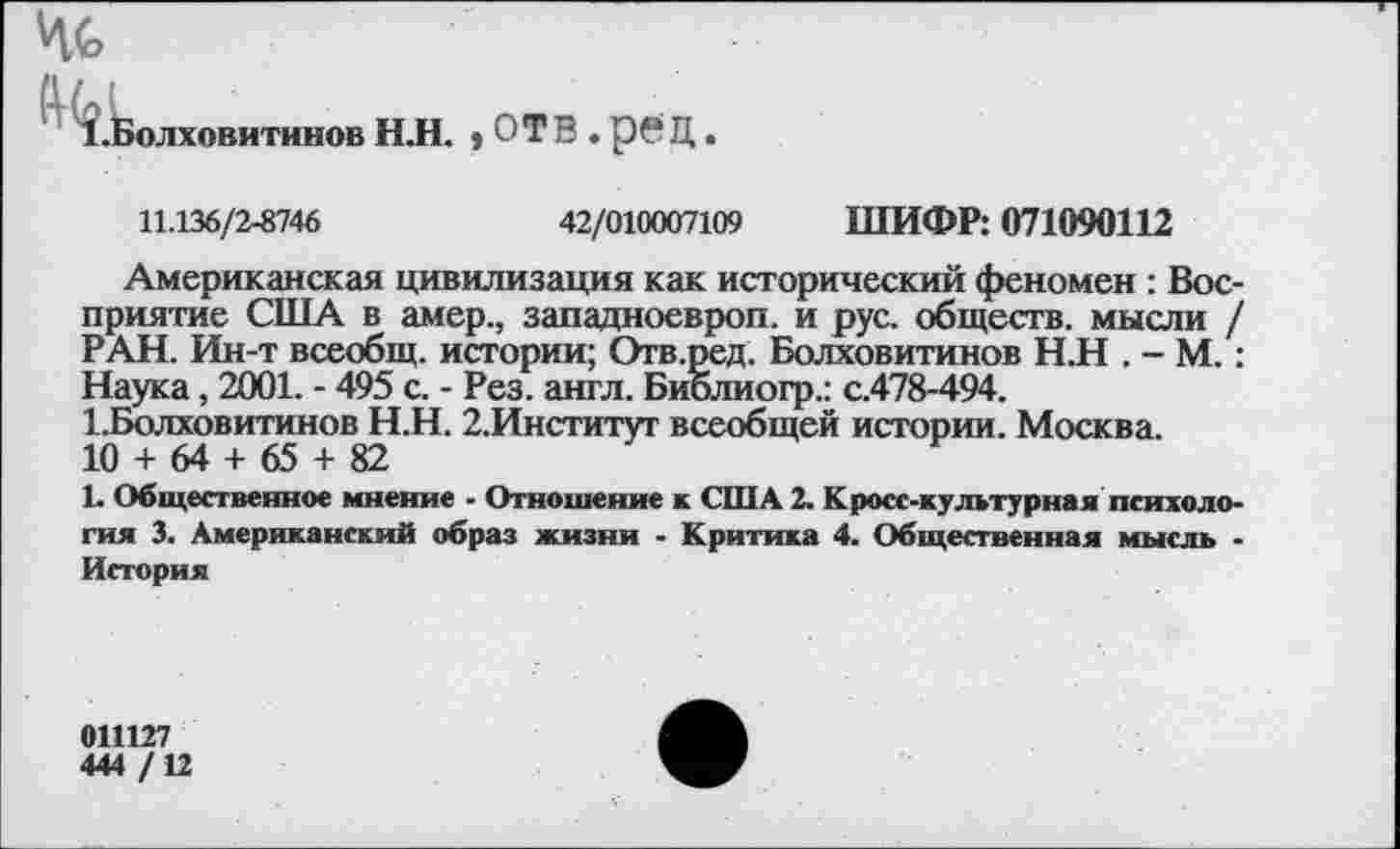 ﻿Чс
^.Болховитинов НЛ. * ОТВ . рвЦ.
11.136/2-8746	42/010007109 ШИФР: 071090112
Американская цивилизация как исторический феномен : Восприятие США в амер., западноевроп. и рус. обществ, мысли / РАН. Ин-т всеобщ, истории; Отв.ред. Болховитинов Н.Н . - М.: Наука, 2001. - 495 с. - Рез. англ. Библиогр.: с.478-494.
1.Болховитинов Н.Н. 2,Институт всеобщей истории. Москва.
10 + 64 + 65 + 82
1. Общественное мнение - Отношение к США 2. Кросс-культурная психология 3. Американский образ жизни - Критика 4. Общественная мысль • История
011127
444 /12